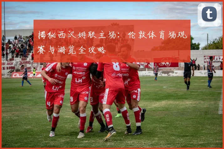 揭秘西汉姆联主场：伦敦体育场观赛与游览全攻略
