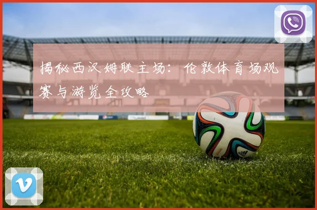 揭秘西汉姆联主场：伦敦体育场观赛与游览全攻略